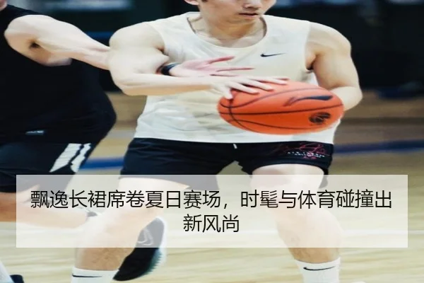 飘逸长裙席卷夏日赛场，时髦与体育碰撞出新风尚
